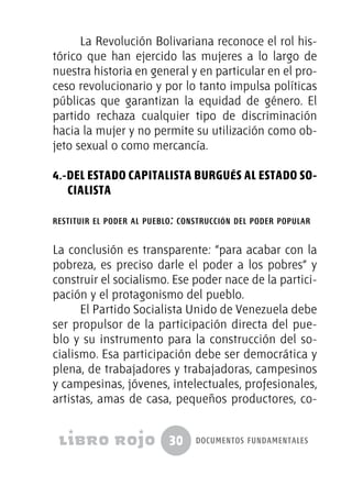 30 documentos fundamentales
La Revolución Bolivariana reconoce el rol his-
tórico que han ejercido las mujeres a lo largo de
nuestra historia en general y en particular en el pro-
ceso revolucionario y por lo tanto impulsa políticas
públicas que garantizan la equidad de género. El
partido rechaza cualquier tipo de discriminación
hacia la mujer y no permite su utilización como ob-
jeto sexual o como mercancía.
4.-Del Estado capitalista burgués al Estado So-
cialista
restituir el poder al pueblo: construcción del poder popular
La conclusión es transparente: “para acabar con la
pobreza, es preciso darle el poder a los pobres” y
construir el socialismo. Ese poder nace de la partici-
pación y el protagonismo del pueblo.
El Partido Socialista Unido de Venezuela debe
ser propulsor de la participación directa del pue-
blo y su instrumento para la construcción del so-
cialismo. Esa participación debe ser democrática y
plena, de trabajadores y trabajadoras, campesinos
y campesinas, jóvenes, intelectuales, profesionales,
artistas, amas de casa, pequeños productores, co-
 