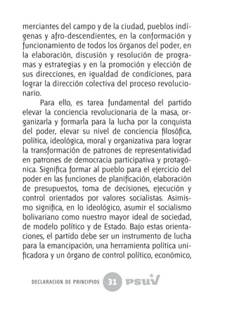 31
merciantes del campo y de la ciudad, pueblos indí-
genas y afro-descendientes, en la conformación y
funcionamiento de todos los órganos del poder, en
la elaboración, discusión y resolución de progra-
mas y estrategias y en la promoción y elección de
sus direcciones, en igualdad de condiciones, para
lograr la dirección colectiva del proceso revolucio-
nario.
Para ello, es tarea fundamental del partido
elevar la conciencia revolucionaria de la masa, or-
ganizarla y formarla para la lucha por la conquista
del poder, elevar su nivel de conciencia filosófica,
política, ideológica, moral y organizativa para lograr
la transformación de patrones de representatividad
en patrones de democracia participativa y protagó-
nica. Significa formar al pueblo para el ejercicio del
poder en las funciones de planificación, elaboración
de presupuestos, toma de decisiones, ejecución y
control orientados por valores socialistas. Asimis-
mo significa, en lo ideológico, asumir el socialismo
bolivariano como nuestro mayor ideal de sociedad,
de modelo político y de Estado. Bajo estas orienta-
ciones, el partido debe ser un instrumento de lucha
para la emancipación, una herramienta política uni-
ficadora y un órgano de control político, económico,
declaración de principios
 