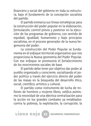32 documentos fundamentales
financiero y social del gobierno en toda su estructu-
ra, bajo el fundamento de la concepción socialista
del partido.
El partido enmarca sus líneas estratégicas para
la construcción del poder popular en la elaboración,
formulación, control previo y posterior en la ejecu-
ción de los programas de gobierno, con sentido de
equidad, igualdad, humanismo y bajo principios
socialistas, en el proceso generador de la nueva he-
gemonía del poder.
La construcción del Poder Popular se funda-
menta en el enfoque territorial organizativo que nos
proporciona la Nueva geometría del Poder Popular.
Con ese enfoque se promoverá el fortalecimiento
de los movimientos sociales de base.
El partido debe tener por objetivo dar poder al
pueblo organizado y consciente, socializando el po-
der político a través del ejercicio directo del poder
de las masas en la búsqueda del desarrollo ético,
social, científico, artístico y cultural.
El partido como instrumento de lucha de mi-
llones de hombres y mujeres libres, ratifica asimis-
mo la necesidad de una efectiva centralización para
la acción en los grandes combates ya entablados:
contra la pobreza, la explotación, la corrupción, la
 