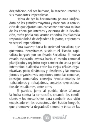 33
degradación del ser humano, la reacción interna y
sus mandantes imperialistas.
Habrá de ser la herramienta política unifica-
dora de las grandes mayorías y nace con la convic-
ción de que afronta una constante amenaza militar
de los enemigos internos y externos de la Revolu-
ción, razón por la cual asume en todos los planos la
responsabilidad de defender a la patria, enfrentar y
vencer el imperialismo.
Para avanzar hacia la sociedad socialista que
queremos, necesitamos sustituir el Estado capi-
talista burgués por un Estado Socialista. El nuevo
estado esbozado, avanza hacia el estado comunal
planificado y orgánico cuya concreción se da por la
interacción dialéctica entre las viejas células orga-
nizativas, poco dinámicas y obsoletas y las nuevas
formas organizativas superiores como las comunas,
consejos comunales, consejos revolucionarios de
trabajadores y trabajadoras, consejos revoluciona-
rios de estudiantes, entre otros.
El partido, junto al pueblo, debe afianzar
la lucha contra la corrupción, creando las condi-
ciones y los mecanismos para combatir este vicio
enquistado en las estructuras del Estado burgués,
que promueve la degradación moral y ética de las
declaración de principios
 