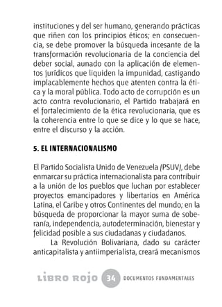 34 documentos fundamentales
instituciones y del ser humano, generando prácticas
que riñen con los principios éticos; en consecuen-
cia, se debe promover la búsqueda incesante de la
transformación revolucionaria de la conciencia del
deber social, aunado con la aplicación de elemen-
tos jurídicos que liquiden la impunidad, castigando
implacablemente hechos que atenten contra la éti-
ca y la moral pública. Todo acto de corrupción es un
acto contra revolucionario, el Partido trabajará en
el fortalecimiento de la ética revolucionaria, que es
la coherencia entre lo que se dice y lo que se hace,
entre el discurso y la acción.
5. El Internacionalismo
El Partido Socialista Unido de Venezuela (PSUV), debe
enmarcar su práctica internacionalista para contribuir
a la unión de los pueblos que luchan por establecer
proyectos emancipadores y libertarios en América
Latina, el Caribe y otros Continentes del mundo; en la
búsqueda de proporcionar la mayor suma de sobe-
ranía, independencia, autodeterminación, bienestar y
felicidad posible a sus ciudadanas y ciudadanos.
La Revolución Bolivariana, dado su carácter
anticapitalista y antiimperialista, creará mecanismos
 