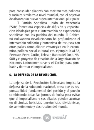 35
para consolidar alianzas con movimientos políticos
y sociales similares a nivel mundial, con el objetivo
de alcanzar un nuevo orden internacional pluripolar.
El Partido Socialista Unido de Venezuela
PSUV, fomentará espacios de difusión y capacita-
ción ideológica para el intercambio de experiencias
socialistas con los pueblos del mundo. El Gobier-
no Bolivariano Revolucionario ha profundizado el
intercambio solidario y humanista de recursos con
otros países como alianza estratégica en lo econó-
mico, político, social, cultural, etc., ejemplo: la ALBA,
Petrosur, Petro-Caribe, Telesur, Banco del Sur, UNA-
SUR y el proyecto de creación de la Organización de
Naciones Latinoamericanas y el Caribe, para com-
batir y derrotar el imperialismo.
6.- La Defensa de la Revolución.
La defensa de la Revolución Bolivariana implica la
defensa de la soberanía nacional, tarea que es res-
ponsabilidad fundamental del partido y el pueblo
combinando todas las formas de lucha para evitar
que el imperialismo y sus aliados puedan avanzar
en dinámicas belicistas, anexionistas, divisionistas,
de sometimiento y destrucción del mundo.
declaración de principios
 