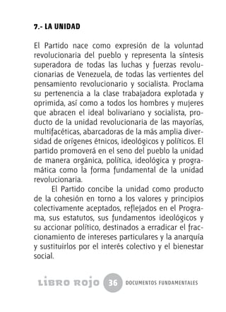 36 documentos fundamentales
7.- La Unidad
El Partido nace como expresión de la voluntad
revolucionaria del pueblo y representa la síntesis
superadora de todas las luchas y fuerzas revolu-
cionarias de Venezuela, de todas las vertientes del
pensamiento revolucionario y socialista. Proclama
su pertenencia a la clase trabajadora explotada y
oprimida, así como a todos los hombres y mujeres
que abracen el ideal bolivariano y socialista, pro-
ducto de la unidad revolucionaria de las mayorías,
multifacéticas, abarcadoras de la más amplia diver-
sidad de orígenes étnicos, ideológicos y políticos. El
partido promoverá en el seno del pueblo la unidad
de manera orgánica, política, ideológica y progra-
mática como la forma fundamental de la unidad
revolucionaria.
El Partido concibe la unidad como producto
de la cohesión en torno a los valores y principios
colectivamente aceptados, reflejados en el Progra-
ma, sus estatutos, sus fundamentos ideológicos y
su accionar político, destinados a erradicar el frac-
cionamiento de intereses particulares y la anarquía
y sustituirlos por el interés colectivo y el bienestar
social.
 