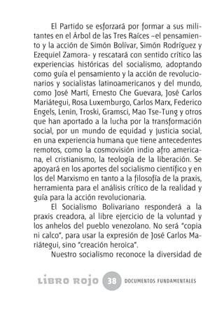38 documentos fundamentales
El Partido se esforzará por formar a sus mili-
tantes en el Árbol de las Tres Raíces –el pensamien-
to y la acción de Simón Bolívar, Simón Rodríguez y
Ezequiel Zamora- y rescatará con sentido crítico las
experiencias históricas del socialismo, adoptando
como guía el pensamiento y la acción de revolucio-
narios y socialistas latinoamericanos y del mundo,
como José Martí, Ernesto Che Guevara, José Carlos
Mariátegui, Rosa Luxemburgo, Carlos Marx, Federico
Engels, Lenin, Troski, Gramsci, Mao Tse-Tung y otros
que han aportado a la lucha por la transformación
social, por un mundo de equidad y justicia social,
en una experiencia humana que tiene antecedentes
remotos, como la cosmovisión indio afro america-
na, el cristianismo, la teología de la liberación. Se
apoyará en los aportes del socialismo científico y en
los del Marxismo en tanto a la filosofía de la praxis,
herramienta para el análisis crítico de la realidad y
guía para la acción revolucionaria.
El Socialismo Bolivariano responderá a la
praxis creadora, al libre ejercicio de la voluntad y
los anhelos del pueblo venezolano. No será “copia
ni calco”, para usar la expresión de José Carlos Ma-
riátegui, sino “creación heroica”.
Nuestro socialismo reconoce la diversidad de
 