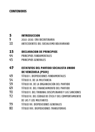 CONTENIDOS
5	 INTRODUCCIÓN
9	 2010-2030: Era Bicentenaria
10	 ANTECEDENTES DEL SOCIALISMO BOLIVARIANO
15	 DECLARACIÓN DE PRINCIPIOS
44	 PRINCIPIOS FUNDAMENTALES
45	 PRINCIPIOS GENERALES
47	 ESTATUTOS DEL PARTIDO SOCIALISTA UNIDO
	 DE VENEZUELA (PSUV)
49	 TÍTULO I. DISPOSICIONES FUNDAMENTALES
54	 TÍTULO II. DE LA MILITANCIA
59	 TÍTULO III. DE LA ORGANIZACIÓN DEL PARTIDO
69	 TÍTULO IV. DEL FINANCIAMIENTO DEL PARTIDO
70	 TÍTULO V. DEL TRIBUNAL DISCIPLINARIO Y LAS SANCIONES
72	 TÍTULO VI. DEL CÓDIGO DE ÉTICA Y DEL COMPORTAMIENTO
	 DE LAS Y LOS MILITANTES
79	 TÍTULO VII. DISPOSICIONES GENERALES
80	 TÍTULO VIII. DISPOSICIONES TRANSITORIAS
 