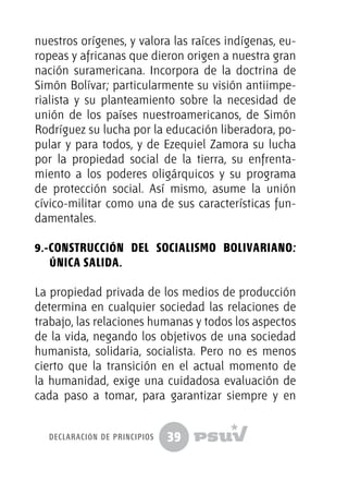 39
nuestros orígenes, y valora las raíces indígenas, eu-
ropeas y africanas que dieron origen a nuestra gran
nación suramericana. Incorpora de la doctrina de
Simón Bolívar; particularmente su visión antiimpe-
rialista y su planteamiento sobre la necesidad de
unión de los países nuestroamericanos, de Simón
Rodríguez su lucha por la educación liberadora, po-
pular y para todos, y de Ezequiel Zamora su lucha
por la propiedad social de la tierra, su enfrenta-
miento a los poderes oligárquicos y su programa
de protección social. Así mismo, asume la unión
cívico-militar como una de sus características fun-
damentales.
9.-Construcción del Socialismo Bolivariano:
única salida.
La propiedad privada de los medios de producción
determina en cualquier sociedad las relaciones de
trabajo, las relaciones humanas y todos los aspectos
de la vida, negando los objetivos de una sociedad
humanista, solidaria, socialista. Pero no es menos
cierto que la transición en el actual momento de
la humanidad, exige una cuidadosa evaluación de
cada paso a tomar, para garantizar siempre y en
declaración de principios
 