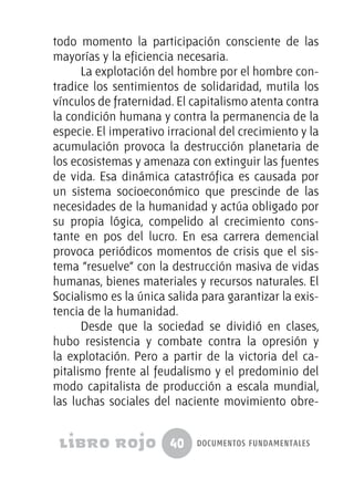 40 documentos fundamentales
todo momento la participación consciente de las
mayorías y la eficiencia necesaria.
La explotación del hombre por el hombre con-
tradice los sentimientos de solidaridad, mutila los
vínculos de fraternidad. El capitalismo atenta contra
la condición humana y contra la permanencia de la
especie. El imperativo irracional del crecimiento y la
acumulación provoca la destrucción planetaria de
los ecosistemas y amenaza con extinguir las fuentes
de vida. Esa dinámica catastrófica es causada por
un sistema socioeconómico que prescinde de las
necesidades de la humanidad y actúa obligado por
su propia lógica, compelido al crecimiento cons-
tante en pos del lucro. En esa carrera demencial
provoca periódicos momentos de crisis que el sis-
tema “resuelve” con la destrucción masiva de vidas
humanas, bienes materiales y recursos naturales. El
Socialismo es la única salida para garantizar la exis-
tencia de la humanidad.
Desde que la sociedad se dividió en clases,
hubo resistencia y combate contra la opresión y
la explotación. Pero a partir de la victoria del ca-
pitalismo frente al feudalismo y el predominio del
modo capitalista de producción a escala mundial,
las luchas sociales del naciente movimiento obre-
 
