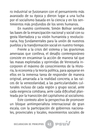 41
ro industrial se fusionaron con el pensamiento más
avanzado de su época y dieron lugar a una lucha
por el socialismo basada en la ciencia y en los sen-
timientos más profundos de los seres humanos.
En nuestro continente, Simón Bolívar sentaba
las bases de la emancipación nacional y social con su
gesta libertadora y su visión humanista y revolucio-
naria, hoy fundamentales para la unión de nuestros
pueblos y la transformación social en nuestro tiempo.
Frente a la crisis del sistema y las gravísimas
amenazas que conlleva, el desafío contemporáneo
consiste en encaminar la acción de manera tal que
las masas explotadas y oprimidas de Venezuela in-
corporen el máximo de conocimientos de la Histo-
ria, la economía y la teoría política, para apoyarse en
ellos en la inmensa tarea de responder de manera
original, amarrada a la realidad concreta, a las raí-
ces de la venezolanidad, a las particularidades cul-
turales incluso de cada región y grupo social, ante
cada exigencia cotidiana, ante cada dificultad plan-
teada por la transición del capitalismo al socialismo.
Este contexto abre la perspectiva de promover
un bloque antiimperialista internacional de gran
escala, con la participación de gobiernos naciona-
les, provinciales y locales, movimientos sociales de
declaración de principios
 