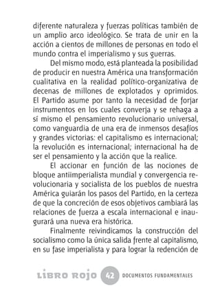 42 documentos fundamentales
diferente naturaleza y fuerzas políticas también de
un amplio arco ideológico. Se trata de unir en la
acción a cientos de millones de personas en todo el
mundo contra el imperialismo y sus guerras.
Del mismo modo, está planteada la posibilidad
de producir en nuestra América una transformación
cualitativa en la realidad político-organizativa de
decenas de millones de explotados y oprimidos.
El Partido asume por tanto la necesidad de forjar
instrumentos en los cuales converja y se rehaga a
sí mismo el pensamiento revolucionario universal,
como vanguardia de una era de inmensos desafíos
y grandes victorias: el capitalismo es internacional;
la revolución es internacional; internacional ha de
ser el pensamiento y la acción que la realice.
El accionar en función de las nociones de
bloque antiimperialista mundial y convergencia re-
volucionaria y socialista de los pueblos de nuestra
América guiarán los pasos del Partido, en la certeza
de que la concreción de esos objetivos cambiará las
relaciones de fuerza a escala internacional e inau-
gurará una nueva era histórica.
Finalmente reivindicamos la construcción del
socialismo como la única salida frente al capitalismo,
en su fase imperialista y para lograr la redención de
 