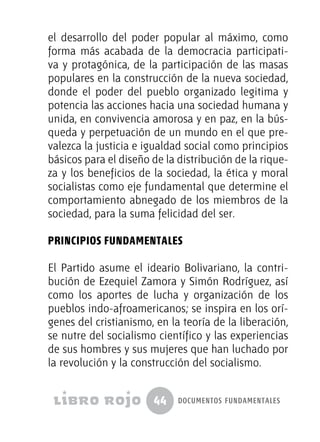 44 documentos fundamentales
el desarrollo del poder popular al máximo, como
forma más acabada de la democracia participati-
va y protagónica, de la participación de las masas
populares en la construcción de la nueva sociedad,
donde el poder del pueblo organizado legitima y
potencia las acciones hacia una sociedad humana y
unida, en convivencia amorosa y en paz, en la bús-
queda y perpetuación de un mundo en el que pre-
valezca la justicia e igualdad social como principios
básicos para el diseño de la distribución de la rique-
za y los beneficios de la sociedad, la ética y moral
socialistas como eje fundamental que determine el
comportamiento abnegado de los miembros de la
sociedad, para la suma felicidad del ser.
PRINCIPIOS FUNDAMENTALES
El Partido asume el ideario Bolivariano, la contri-
bución de Ezequiel Zamora y Simón Rodríguez, así
como los aportes de lucha y organización de los
pueblos indo-afroamericanos; se inspira en los orí-
genes del cristianismo, en la teoría de la liberación,
se nutre del socialismo científico y las experiencias
de sus hombres y sus mujeres que han luchado por
la revolución y la construcción del socialismo.
 