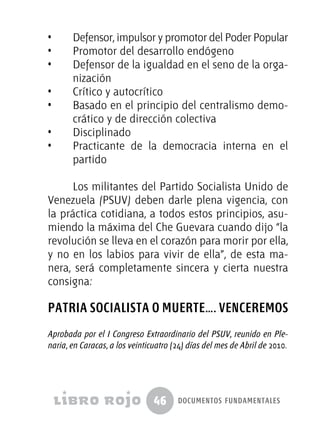 46 documentos fundamentales
•  	 Defensor, impulsor y promotor del Poder Popular
•  	 Promotor del desarrollo endógeno
•  	 Defensor de la igualdad en el seno de la orga-
nización
•  	 Crítico y autocrítico
•  	 Basado en el principio del centralismo demo-
crático y de dirección colectiva
•  	 Disciplinado
•  	 Practicante de la democracia interna en el
partido
Los militantes del Partido Socialista Unido de
Venezuela (PSUV) deben darle plena vigencia, con
la práctica cotidiana, a todos estos principios, asu-
miendo la máxima del Che Guevara cuando dijo “la
revolución se lleva en el corazón para morir por ella,
y no en los labios para vivir de ella”, de esta ma-
nera, será completamente sincera y cierta nuestra
consigna:
PATRIA SOCIALISTA O MUERTE…. VENCEREMOS
Aprobada por el I Congreso Extraordinario del PSUV, reunido en Ple-
naria, en Caracas, a los veinticuatro (24) días del mes de Abril de 2010.
 
