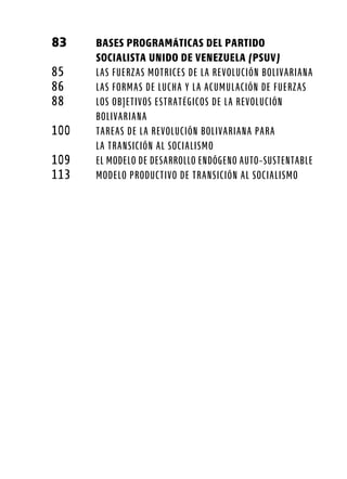 83	 BASES PROGRAMÁTICAS DEL PARTIDO
	 SOCIALISTA UNIDO DE VENEZUELA (PSUV)
85	 Las fuerzas motrices de la Revolución Bolivariana
86	 Las formas de lucha y la acumulación de fuerzas
88	 Los objetivos estratégicos de la Revolución
	 Bolivariana
100	 Tareas de la Revolución Bolivariana para
	la Transición al Socialismo
109	 El modelo de desarrollo endógeno auto-sustentable
113	 Modelo productivo de transición al socialismo
 