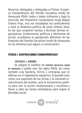 49
Nosotros, delegados y delegadas al Primer Congre-
so Extraordinario del Partido Socialista Unido de
Venezuela PSUV, todos y todas militantes y bajo la
dirección del Presidente Comandante Hugo Rafael
Chávez Frías, una vez estudiados los antecedentes
y vista la dinámica política de estos últimos años,
en las que surgieron nuevas y diversas formas or-
ganizativas, fundamentos políticos y elementos de
acción, acordamos la aprobación definitiva de los
Estatutos del Partido Socialista Unido de Venezuela
en los términos que siguen a continuación:
TÍTULO I. DISPOSICIONES FUNDAMENTALES
Artículo 1: Nombre
Se adopta el nombre de partido socialista unido
de venezuela y podrá usar las siglas PSUV, así como
también una bandera, himno y consignas que se
definan en el reglamento respectivo. El partido nace
como una expresión de las luchas y la voluntad re-
volucionaria del pueblo; será la herramienta políti-
ca para unir la acción revolucionaria y socialista y
llevar a cabo las tareas estratégicas para lograr la
felicidad social.
estatutos
 