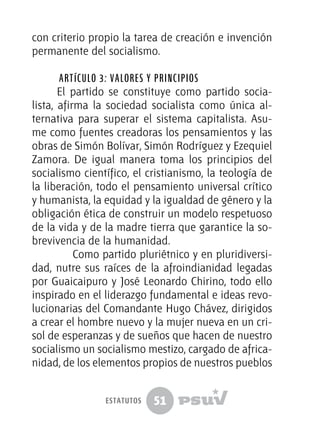 51
con criterio propio la tarea de creación e invención
permanente del socialismo.
Artículo 3: Valores y Principios
El partido se constituye como partido socia-
lista, afirma la sociedad socialista como única al-
ternativa para superar el sistema capitalista. Asu-
me como fuentes creadoras los pensamientos y las
obras de Simón Bolívar, Simón Rodríguez y Ezequiel
Zamora. De igual manera toma los principios del
socialismo científico, el cristianismo, la teología de
la liberación, todo el pensamiento universal crítico
y humanista, la equidad y la igualdad de género y la
obligación ética de construir un modelo respetuoso
de la vida y de la madre tierra que garantice la so-
brevivencia de la humanidad.
	 Como partido pluriétnico y en pluridiversi-
dad, nutre sus raíces de la afroindianidad legadas
por Guaicaipuro y José Leonardo Chirino, todo ello
inspirado en el liderazgo fundamental e ideas revo-
lucionarias del Comandante Hugo Chávez, dirigidos
a crear el hombre nuevo y la mujer nueva en un cri-
sol de esperanzas y de sueños que hacen de nuestro
socialismo un socialismo mestizo, cargado de africa-
nidad, de los elementos propios de nuestros pueblos
estatutos
 