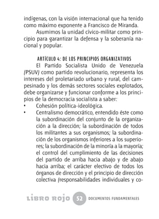 52 documentos fundamentales
indígenas, con la visión internacional que ha tenido
como máximo exponente a Francisco de Miranda.
Asumimos la unidad cívico-militar como prin-
cipio para garantizar la defensa y la soberanía na-
cional y popular.
Artículo 4: De los Principios Organizativos
El Partido Socialista Unido de Venezuela
(PSUV) como partido revolucionario, representa los
intereses del proletariado urbano y rural, del cam-
pesinado y los demás sectores sociales explotados,
debe organizarse y funcionar conforme a los princi-
pios de la democracia socialista a saber:
•  	 Cohesión política-ideológica.
•  	 Centralismo democrático, entendido éste como
la subordinación del conjunto de la organiza-
ción a la dirección; la subordinación de todos
los militantes a sus organismos; la subordina-
ción de los organismos inferiores a los superio-
res; la subordinación de la minoría a la mayoría;
el control del cumplimiento de las decisiones
del partido de arriba hacia abajo y de abajo
hacia arriba; el carácter electivo de todos los
órganos de dirección y el principio de dirección
colectiva (responsabilidades individuales y co-
 