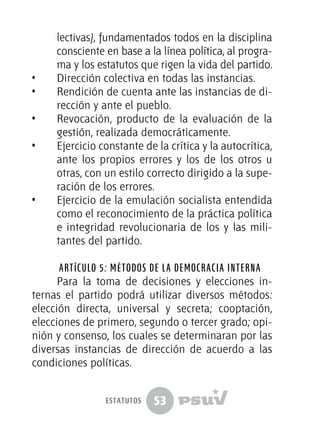 53
lectivas), fundamentados todos en la disciplina
consciente en base a la línea política, al progra-
ma y los estatutos que rigen la vida del partido.
•  	 Dirección colectiva en todas las instancias.
•  	 Rendición de cuenta ante las instancias de di-
rección y ante el pueblo.
•  	 Revocación, producto de la evaluación de la
gestión, realizada democráticamente.
•  	 Ejercicio constante de la crítica y la autocrítica,
ante los propios errores y los de los otros u
otras, con un estilo correcto dirigido a la supe-
ración de los errores.
•  	 Ejercicio de la emulación socialista entendida
como el reconocimiento de la práctica política
e integridad revolucionaria de los y las mili-
tantes del partido.
Artículo 5: Métodos de la democracia interna
Para la toma de decisiones y elecciones in-
ternas el partido podrá utilizar diversos métodos:
elección directa, universal y secreta; cooptación,
elecciones de primero, segundo o tercer grado; opi-
nión y consenso, los cuales se determinaran por las
diversas instancias de dirección de acuerdo a las
condiciones políticas.
estatutos
 