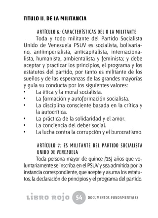 54 documentos fundamentales
TÍTULO II. DE LA MILITANCIA
Artículo 6: Características del o la militante
Toda y todo militante del Partido Socialista
Unido de Venezuela PSUV es socialista, bolivaria-
no, antiimperialista, anticapitalista, internaciona-
lista, humanista, ambientalista y feminista; y debe
aceptar y practicar los principios, el programa y los
estatutos del partido, por tanto es militante de los
sueños y de las esperanzas de las grandes mayorías
y guía su conducta por los siguientes valores:
•  	 La ética y la moral socialista.
•  	 La formación y autoformación socialista.
•  	 La disciplina consciente basada en la crítica y
la autocrítica.
•  	 La práctica de la solidaridad y el amor.
•  	 La conciencia del deber social.
•  	 La lucha contra la corrupción y el burocratismo.
Artículo 7: Es militante del Partido Socialista
Unido de Venezuela
Toda persona mayor de quince (15) años que vo-
luntariamente se inscriba en el PSUV y sea admitida por la
instancia correspondiente, que acepte y asuma los estatu-
tos, la declaración de principios y el programa del partido.
 