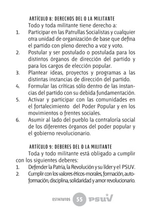 55
Artículo 8: Derechos del o la militante
Todo y toda militante tiene derecho a:
1.	 Participar en las Patrullas Socialistas y cualquier
otra unidad de organización de base que defina
el partido con pleno derecho a voz y voto.
2.	 Postular y ser postulado o postulada para los
distintos órganos de dirección del partido y
para los cargos de elección popular.
3.	 Plantear ideas, proyectos y programas a las
distintas instancias de dirección del partido.
4.	 Formular las críticas sólo dentro de las instan-
cias del partido con su debida fundamentación.
5.	 Activar y participar con las comunidades en
el fortalecimiento del Poder Popular y en los
movimientos o frentes sociales.
6.	 Asumir al lado del pueblo la contraloría social
de los diferentes órganos del poder popular y
el gobierno revolucionario.
Artículo 9: Deberes del o la militante
Toda y todo militante está obligado a cumplir
con los siguientes deberes:
1.	 DefenderlaPatria,laRevoluciónysulíderyel PSUV.
2.	 Cumplirconlosvaloreséticos-morales,formación,auto-
formación,disciplina,solidaridadyamorrevolucionario.
estatutos
 