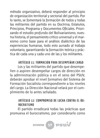 57
método organizativo, deberá responder al principio
de organización territorial y sectorial del partido. Por
lo tanto, se fomentará la formación de todos y todas
las militantes del partido en su Doctrina, Estatutos,
Principios, Programa y Documentos Oficiales. Priori-
zando el estudio profundo del Bolivarianismo, nues-
tra historia, el pensamiento crítico universal y el mar-
xismo como base para el análisis dialéctico de las
experiencias humanas, todo esto aunado al trabajo
voluntario, garantizando la formación teórica y prác-
tica de cada una y cada uno de las y los militantes.
Artículo 11: Formación para desempeñar cargo
Los y las militantes del partido que desempe-
ñen o aspiren desempeñar cargos de dirección en
la administración pública o en el seno del PSUV,
deberán aprobar el nivel formativo del Sistema de
Formación Socialista correspondiente a los niveles
del cargo. La Dirección Nacional velará por el cum-
plimiento de lo antes señalado.
Artículo 12: Compromiso de lucha contra el Bu­
ro­­­cra­­tismo
El partido erradicará todas las prácticas que
promueva el burocratismo, por considerarlo como
estatutos
 
