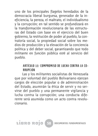 58 documentos fundamentales
uno de los principales flagelos heredados de la
democracia liberal burguesa, generador de la in-
eficiencia, la pereza, el maltrato, el individualismo
y la corrupción; en tal sentido se profundizará en
la transformación revolucionaria de las estructu-
ras del Estado con base en el ejercicio del buen
gobierno, la restitución de poder al pueblo, la con-
traloría social, la propiedad social sobre los me-
dios de producción y la elevación de la conciencia
política y del deber social, garantizando que todo
militante en función pública esté al servicio del
pueblo.
Artículo 13: Compromiso de lucha contra la co-
rrupción
Las y los militantes socialistas de Venezuela
que por voluntad del pueblo Bolivariano ejerzan
cargos de elección popular o de administración
del Estado, asumirán la ética de servir y no ser-
virse del pueblo y una permanente vigilancia y
lucha contra la corrupción; una conducta dife-
rente será asumida como un acto contra revolu-
cionario.
 