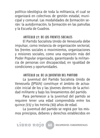 60 documentos fundamentales
político-ideológica de toda la militancia, el cual se
organizará en colectivos de gestión estadal, muni-
cipal y comunal. Las modalidades de formación se-
rán: la autoformación, la formación en las patrullas
y la Escuela de Cuadros.
Artículo 17: De los frentes sociales
El Partido Socialista Unido de Venezuela debe
impulsar, como instancia de organización sectorial,
los frentes sociales o movimientos, organizaciones
y misiones sociales, como una expresión más del
Poder Popular organizado, garantizando la militan-
cia de personas con discapacidad, en igualdad de
condiciones y oportunidades.
Artículo 18: De la juventud del partido
La juventud del Partido Socialista Unido de
Venezuela (JPSUV) constituye el ámbito de actua-
ción inicial de los y las jóvenes dentro de la activi-
dad militante y bajo los lineamientos del partido.
Para pertenecer a la juventud del partido se
requiere tener una edad comprendida entre los
quince (15) y los treinta (30) años de edad.
La juventud del partido se regirá por los mis-
mos principios, deberes y derechos establecidos en
 