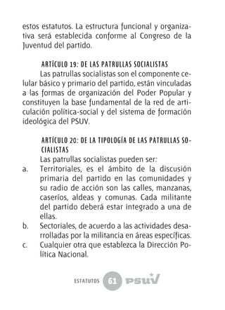 61
estos estatutos. La estructura funcional y organiza-
tiva será establecida conforme al Congreso de la
Juventud del partido.
Artículo 19: De las patrullas socialistas
Las patrullas socialistas son el componente ce-
lular básico y primario del partido, están vinculadas
a las formas de organización del Poder Popular y
constituyen la base fundamental de la red de arti-
culación política-social y del sistema de formación
ideológica del PSUV.
Artículo 20: De la tipología de las patrullas so-
cialistas
Las patrullas socialistas pueden ser:
a.	 Territoriales, es el ámbito de la discusión
primaria del partido en las comunidades y
su radio de acción son las calles, manzanas,
caseríos, aldeas y comunas. Cada militante
del partido deberá estar integrado a una de
ellas.
b.	 Sectoriales, de acuerdo a las actividades desa-
rrolladas por la militancia en áreas específicas.
c.	 Cualquier otra que establezca la Dirección Po-
lítica Nacional.
estatutos
 