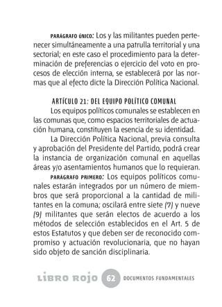 62 documentos fundamentales
parágrafo único: Los y las militantes pueden perte-
necer simultáneamente a una patrulla territorial y una
sectorial; en este caso el procedimiento para la deter-
minación de preferencias o ejercicio del voto en pro-
cesos de elección interna, se establecerá por las nor-
mas que al efecto dicte la Dirección Política Nacional.
Artículo 21: Del equipo político comunal
Los equipos políticos comunales se establecen en
las comunas que, como espacios territoriales de actua-
ción humana, constituyen la esencia de su identidad.
La Dirección Política Nacional, previa consulta
y aprobación del Presidente del Partido, podrá crear
la instancia de organización comunal en aquellas
áreas y/o asentamientos humanos que lo requieran.
parágrafo primero: Los equipos políticos comu-
nales estarán integrados por un número de miem-
bros que será proporcional a la cantidad de mili-
tantes en la comuna; oscilará entre siete (7) y nueve
(9) militantes que serán electos de acuerdo a los
métodos de selección establecidos en el Art. 5 de
estos Estatutos y que deben ser de reconocido com-
promiso y actuación revolucionaria, que no hayan
sido objeto de sanción disciplinaria.
 