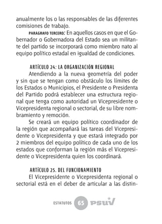 65
anualmente los o las responsables de las diferentes
comisiones de trabajo.
parágrafo tercero: En aquellos casos en que el Go-
bernador o Gobernadora del Estado sea un militan-
te del partido se incorporará como miembro nato al
equipo político estadal en igualdad de condiciones.
Artículo 24: La organización regional
Atendiendo a la nueva geometría del poder
y sin que se tengan como obstáculo los límites de
los Estados o Municipios, el Presidente o Presidenta
del Partido podrá establecer una estructura regio-
nal que tenga como autoridad un Vicepresidente o
Vicepresidenta regional o sectorial, de su libre nom-
bramiento y remoción.
Se creará un equipo político coordinador de
la región que acompañará las tareas del Vicepresi-
dente o Vicepresidenta y que estará integrado por
2 miembros del equipo político de cada uno de los
estados que conforman la región más el Vicepresi-
dente o Vicepresidenta quien los coordinará.
Artículo 25. Del funcionamiento
El Vicepresidente o Vicepresidenta regional o
sectorial está en el deber de articular a las distin-
estatutos
 