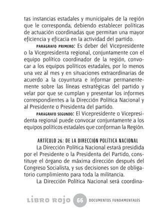 66 documentos fundamentales
tas instancias estadales y municipales de la región
que le corresponda, debiendo establecer políticas
de actuación coordinadas que permitan una mayor
eficiencia y eficacia en la actividad del partido.
parágrafo primero: Es deber del Vicepresidente
o la Vicepresidenta regional, conjuntamente con el
equipo político coordinador de la región, convo-
car a los equipos políticos estadales, por lo menos
una vez al mes y en situaciones extraordinarias de
acuerdo a la coyuntura e informar permanente-
mente sobre las líneas estratégicas del partido y
velar por que se cumplan y presentar los informes
correspondientes a la Dirección Política Nacional y
al Presidente o Presidenta del partido.
parágrafo segundo: El Vicepresidente o Vicepresi-
denta regional puede convocar conjuntamente a los
equipos políticos estadales que conforman la Región.
Artículo 26: De la Dirección Política Nacional
La Dirección Política Nacional estará presidida
por el Presidente o la Presidenta del Partido, cons-
tituye el órgano de máxima dirección después del
Congreso Socialista, y sus decisiones son de obliga-
torio cumplimiento para toda la militancia.
La Dirección Política Nacional será coordina-
 