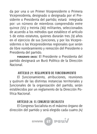 67
da por una o un Primer Vicepresidente o Primera
Vicepresidenta, designado o designada por el Pre-
sidente o Presidenta del partido; estará integrada
por: un número de miembros comprendido entre
quince (15) y treinta (30) militantes, seleccionados
de acuerdo a los métodos que establece el artículo
5 de estos estatutos, quienes durarán tres (3) años
en el ejercicio de sus funciones, y por los Vicepre-
sidentes o las Vicepresidentas regionales que serán
de libre nombramiento y remoción del Presidente o
Presidenta del partido.	
parágrafo único: El Presidente o Presidenta del
partido designará un Buró Político de la Dirección
Nacional.
Artículo 27: Reglamento de Funcionamiento
El funcionamiento, atribuciones, reuniones
y quórum de las distintas instancias territoriales y
funcionales de la organización del partido, serán
establecidos por un reglamento de la Dirección Po-
lítica Nacional.
Artículo 28: El Congreso Socialista
El Congreso Socialista es el máximo órgano de
dirección del partido y será elegido cada cuatro (4)
estatutos
 