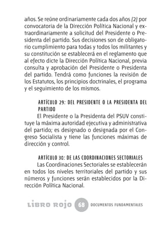 68 documentos fundamentales
años. Se reúne ordinariamente cada dos años (2) por
convocatoria de la Dirección Política Nacional y ex-
traordinariamente a solicitud del Presidente o Pre-
sidenta del partido. Sus decisiones son de obligato-
rio cumplimiento para todas y todos los militantes y
su constitución se establecerá en el reglamento que
al efecto dicte la Dirección Política Nacional, previa
consulta y aprobación del Presidente o Presidenta
del partido. Tendrá como funciones la revisión de
los Estatutos, los principios doctrinales, el programa
y el seguimiento de los mismos.
Artículo 29: Del Presidente o la Presidenta del
Partido
El Presidente o la Presidenta del PSUV consti-
tuye la máxima autoridad ejecutiva y administrativa
del partido; es designado o designada por el Con-
greso Socialista y tiene las funciones máximas de
dirección y control.
Artículo 30: De las coordinaciones sectoriales
Las Coordinaciones Sectoriales se establecerán
en todos los niveles territoriales del partido y sus
números y funciones serán establecidos por la Di-
rección Política Nacional.
 