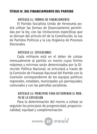 69
TÍTULO IV. DEL FINANCIAMIENTO DEL PARTIDO
Artículo 31: Formas de financiamiento
El Partido Socialista Unido de Venezuela po-
drá utilizar las formas de financiamiento permiti-
das por la ley, con las limitaciones específicas que
se derivan del artículo 67 de la Constitución, la Ley
de Partidos Políticos y la Ley Orgánica de Procesos
Electorales.
Artículo 32: Cotizaciones
Cada militante está en el deber de cotizar
mensualmente al partido un monto cuyos límites
máximos y mínimos serán determinados por la Di-
rección Política Nacional; se articulará a través de
la Comisión de Finanzas Nacional del Partido con la
Comisión correspondiente de los equipos políticos
regionales, estadales, municipales y/o parroquiales,
comunales y con las patrullas socialistas.
Artículo 33: Principios para determinar el mon-
to de la cotización
Para la determinación del monto a cotizar se
seguirán los principios de progresividad, proporcio-
nalidad, equidad y complementación.
estatutos
 