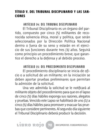 70 documentos fundamentales
TÍTULO V. DEL TRIBUNAL DISCIPLINARIO Y LAS SAN-
CIONES
Artículo 34: Del Tribunal Disciplinario
El Tribunal Disciplinario es un órgano del par-
tido, compuesto por cinco (5) militantes de reco-
nocida solvencia ética, moral y política, que serán
seleccionados por la Dirección Política Nacional
dentro o fuera de su seno y estarán en el ejerci-
cio de sus funciones durante tres (3) años. Seguirá
como principio un procedimiento breve, que garan-
tice el derecho a la defensa y al debido proceso.
Artículo 35: Del procedimiento disciplinario
El procedimiento disciplinario se inicia de ofi-
cio o a solicitud de un militante; en la iniciación se
deben aportar pruebas preliminares que permitan
la admisión de la solicitud.
Una vez admitida la solicitud se le notificará al
militante objeto del procedimiento para que en el lapso
de cinco (5) días hábiles exponga sus razones, alegatos
y pruebas. Vencido este Lapso se habilitará de uno (1) a
cinco (5) días hábiles para promover y evacuar las prue-
bas que considere pertinentes. Al segundo día siguiente
el Tribunal Disciplinario deberá producir la decisión.
 