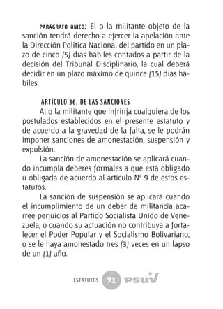 71
parágrafo único: El o la militante objeto de la
sanción tendrá derecho a ejercer la apelación ante
la Dirección Política Nacional del partido en un pla-
zo de cinco (5) días hábiles contados a partir de la
decisión del Tribunal Disciplinario, la cual deberá
decidir en un plazo máximo de quince (15) días há-
biles.
Artículo 36: De las sanciones
Al o la militante que infrinja cualquiera de los
postulados establecidos en el presente estatuto y
de acuerdo a la gravedad de la falta, se le podrán
imponer sanciones de amonestación, suspensión y
expulsión.
La sanción de amonestación se aplicará cuan-
do incumpla deberes formales a que está obligado
u obligada de acuerdo al artículo Nº 9 de estos es-
tatutos.
La sanción de suspensión se aplicará cuando
el incumplimiento de un deber de militancia aca-
rree perjuicios al Partido Socialista Unido de Vene-
zuela, o cuando su actuación no contribuya a forta-
lecer el Poder Popular y el Socialismo Bolivariano,
o se le haya amonestado tres (3) veces en un lapso
de un (1) año.
estatutos
 