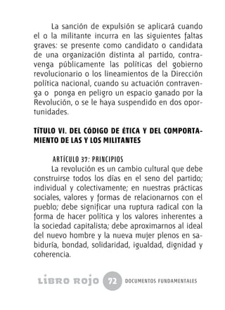 72 documentos fundamentales
La sanción de expulsión se aplicará cuando
el o la militante incurra en las siguientes faltas
graves: se presente como candidato o candidata
de una organización distinta al partido, contra-
venga públicamente las políticas del gobierno
revolucionario o los lineamientos de la Dirección
política nacional, cuando su actuación contraven-
ga o ponga en peligro un espacio ganado por la
Revolución, o se le haya suspendido en dos opor-
tunidades.
TÍTULO VI. DEL CÓDIGO DE ÉTICA Y DEL COMPORTA-
MIENTO DE LAS Y LOS MILITANTES
Artículo 37: Principios
La revolución es un cambio cultural que debe
construirse todos los días en el seno del partido;
individual y colectivamente; en nuestras prácticas
sociales, valores y formas de relacionarnos con el
pueblo; debe significar una ruptura radical con la
forma de hacer política y los valores inherentes a
la sociedad capitalista; debe aproximarnos al ideal
del nuevo hombre y la nueva mujer plenos en sa-
biduría, bondad, solidaridad, igualdad, dignidad y
coherencia.
 