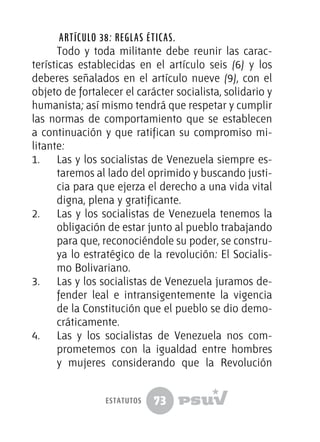 73
Artículo 38: Reglas éticas.
Todo y toda militante debe reunir las carac-
terísticas establecidas en el artículo seis (6) y los
deberes señalados en el artículo nueve (9), con el
objeto de fortalecer el carácter socialista, solidario y
humanista; así mismo tendrá que respetar y cumplir
las normas de comportamiento que se establecen
a continuación y que ratifican su compromiso mi-
litante:
1.	 Las y los socialistas de Venezuela siempre es-
taremos al lado del oprimido y buscando justi-
cia para que ejerza el derecho a una vida vital
digna, plena y gratificante.
2.	 Las y los socialistas de Venezuela tenemos la
obligación de estar junto al pueblo trabajando
para que, reconociéndole su poder, se constru-
ya lo estratégico de la revolución: El Socialis-
mo Bolivariano.
3.	 Las y los socialistas de Venezuela juramos de-
fender leal e intransigentemente la vigencia
de la Constitución que el pueblo se dio demo-
cráticamente.
4.	 Las y los socialistas de Venezuela nos com-
prometemos con la igualdad entre hombres
y mujeres considerando que la Revolución
estatutos
 