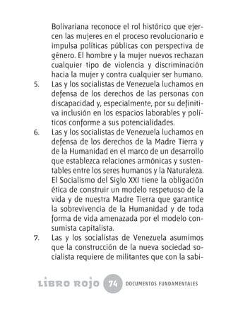 74 documentos fundamentales
Bolivariana reconoce el rol histórico que ejer-
cen las mujeres en el proceso revolucionario e
impulsa políticas públicas con perspectiva de
género. El hombre y la mujer nuevos rechazan
cualquier tipo de violencia y discriminación
hacia la mujer y contra cualquier ser humano.
5.	 Las y los socialistas de Venezuela luchamos en
defensa de los derechos de las personas con
discapacidad y, especialmente, por su definiti-
va inclusión en los espacios laborables y polí-
ticos conforme a sus potencialidades.
6.	 Las y los socialistas de Venezuela luchamos en
defensa de los derechos de la Madre Tierra y
de la Humanidad en el marco de un desarrollo
que establezca relaciones armónicas y susten-
tables entre los seres humanos y la Naturaleza.
El Socialismo del Siglo XXI tiene la obligación
ética de construir un modelo respetuoso de la
vida y de nuestra Madre Tierra que garantice
la sobrevivencia de la Humanidad y de toda
forma de vida amenazada por el modelo con-
sumista capitalista.
7.	 Las y los socialistas de Venezuela asumimos
que la construcción de la nueva sociedad so-
cialista requiere de militantes que con la sabi-
 