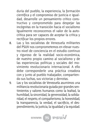 75
duría del pueblo, la experiencia, la formación
científica y el compromiso de justicia e igual-
dad, desarrolle un pensamiento crítico cons-
tructivo y comprometido para despejar las
incógnitas en la transición hacia el socialismo
Igualmente reconocemos el valor de la auto-
crítica para ser capaces de aceptar la crítica y
rectificar los propios errores.
8.	 Las y los socialistas de Venezuela militantes
del PSUV nos comprometemos en elevar nues-
tro nivel de conciencia en el estudio continuo
y riguroso de la realidad socio-económica,
de nuestro propio camino al socialismo y de
las experiencias políticas y sociales del mo-
vimiento revolucionario internacional. A ello
debe corresponderle una práctica creadora
con y junto al pueblo trabajador, compartien-
do sus luchas, sus victorias y derrotas.
9.	 Las y los socialistas de Venezuela asumimos una
militancia revolucionaria guiada por grandes sen-
timientos y valores humanos como la lealtad, la
humildad, la sinceridad, la generosidad, la solida-
ridad, el respeto, el compañerismo, la honestidad,
la transparencia, la verdad, el sacrificio, el des-
prendimiento, la justicia, la igualdad y la equidad.
estatutos
 