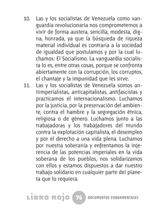 76 documentos fundamentales
10.	 Las y los socialistas de Venezuela como van-
guardia revolucionaria nos comprometemos a
vivir de forma austera, sencilla, modesta, dig-
na, honrada, ya que la búsqueda de riqueza
material individual es contraria a la sociedad
de igualdad que postulamos y por la cual lu-
chamos: El Socialismo. La vanguardia socialis-
ta lo es, entre otras cosas, porque se confronta
abiertamente con la corrupción, los corruptos,
el chantaje y la impunidad que les sirve.
11.	 Las y los socialistas de Venezuela somos an-
tiimperialistas, anticapitalistas, antifascistas y
practicamos el internacionalismo. Luchamos
por la justicia, por la preservación del ambien-
te, contra el hambre y la segregación étnica,
religiosa o de género. Luchamos junto a las
trabajadoras y los trabajadores del mundo
contra la explotación capitalista, el desempleo
y por el derecho a una vida plena. Luchamos
por nuestra soberanía y enfrentamos la inje-
rencia de las potencias imperiales en la vida
soberana de los pueblos, nos solidarizamos
con ellos y estamos dispuestos a dar nuestro
trabajo solidario en cualquier parte del plane-
ta que lo requiera.
 