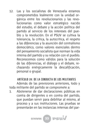 77
12.	 Las y los socialistas de Venezuela estamos
comprometidos lealmente con la unidad or-
gánica entre los revolucionarios y las revo-
lucionarias como valor estratégico nacido
del estudio, el debate y la acción política del
partido al servicio de los intereses del pue-
blo y la revolución. En el PSUV se cultiva la
tolerancia, la crítica, la autocrítica, el respeto
a las diferencias y la asunción del centralismo
democrático, como valores esenciales dentro
del pensamiento socialista que norman la vida
interna del partido y su relación con el pueblo.
Reconocemos como válidos para la solución
de las diferencias, el diálogo y el debate, re-
chazando enérgicamente la descalificación,
personal o grupal.
Artículo 39: De la conducta de los militantes
Además de las previsiones anteriores, todo y
toda militante del partido se compromete a:
1.	 Abstenerse de dar declaraciones públicas en
contra de dirigentes o en contra del partido,
que puedan servir para debilitar al mismo, al
proceso y a sus instituciones. Las pruebas se
presentarán en las instancias internas del par-
estatutos
 