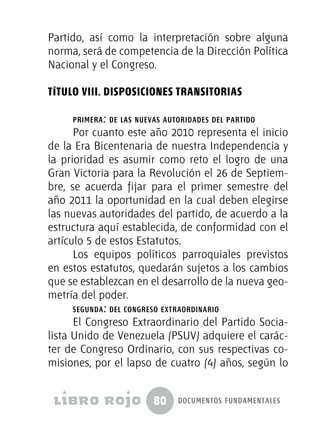 80 documentos fundamentales
Partido, así como la interpretación sobre alguna
norma, será de competencia de la Dirección Política
Nacional y el Congreso.
TÍTULO VIII. DISPOSICIONES TRANSITORIAS
primera: de las nuevas autoridades del partido
Por cuanto este año 2010 representa el inicio
de la Era Bicentenaria de nuestra Independencia y
la prioridad es asumir como reto el logro de una
Gran Victoria para la Revolución el 26 de Septiem-
bre, se acuerda fijar para el primer semestre del
año 2011 la oportunidad en la cual deben elegirse
las nuevas autoridades del partido, de acuerdo a la
estructura aquí establecida, de conformidad con el
artículo 5 de estos Estatutos.
Los equipos políticos parroquiales previstos
en estos estatutos, quedarán sujetos a los cambios
que se establezcan en el desarrollo de la nueva geo-
metría del poder.
segunda: del congreso extraordinario
El Congreso Extraordinario del Partido Socia-
lista Unido de Venezuela (PSUV) adquiere el carác-
ter de Congreso Ordinario, con sus respectivas co-
misiones, por el lapso de cuatro (4) años, según lo
 