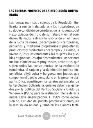 85
Las fuerzas motrices de la Revolución Boliva-
riana
Las fuerzas motrices o sujetos de la Revolución Bo-
livariana son las trabajadoras y los trabajadores en
su doble condición de creadores de la riqueza social
y expropiados del fruto de su trabajo y, en tal con-
dición, llamados a dirigir la revolución en el marco
de la lucha de clases. Los campesinos y campesinas,
pequeños y medianos propietarios y propietarias,
productores y productoras del campo y la ciudad, la
juventud, los y las estudiantes, las mujeres, los pue-
blos originarios, los afro descendientes, los sectores
medios e intelectuales progresistas, entre otros, que
sufren todos las consecuencias de la explotación
económica, el saqueo y la dominación política im-
perialista, oligárquica y burguesa son fuerzas que
componen el pueblo venezolano en la presente eta-
pa histórica, constituyen los sujetos potenciales de
la Revolución Bolivariana, quienes deben ser gana-
dos por la política del Partido Socialista Unido de
Venezuela (PSUV) para la realización plena de esta
nueva gesta emancipadora. El PSUV como expre-
sión de la unidad del pueblo, promueve y jerarquiza
la más sólida unidad y también las alianzas tácti-
bases programáticas
 