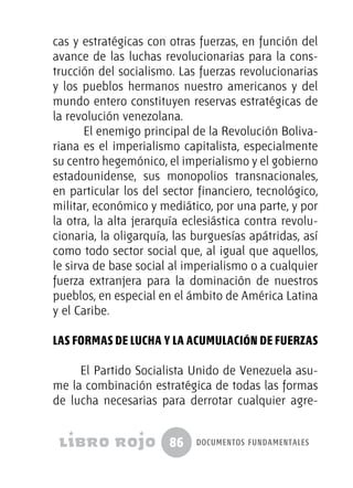 86 documentos fundamentales
cas y estratégicas con otras fuerzas, en función del
avance de las luchas revolucionarias para la cons-
trucción del socialismo. Las fuerzas revolucionarias
y los pueblos hermanos nuestro americanos y del
mundo entero constituyen reservas estratégicas de
la revolución venezolana.
El enemigo principal de la Revolución Boliva-
riana es el imperialismo capitalista, especialmente
su centro hegemónico, el imperialismo y el gobierno
estadounidense, sus monopolios transnacionales,
en particular los del sector financiero, tecnológico,
militar, económico y mediático, por una parte, y por
la otra, la alta jerarquía eclesiástica contra revolu-
cionaria, la oligarquía, las burguesías apátridas, así
como todo sector social que, al igual que aquellos,
le sirva de base social al imperialismo o a cualquier
fuerza extranjera para la dominación de nuestros
pueblos, en especial en el ámbito de América Latina
y el Caribe.
Las formas de lucha y la acumulación de fuerzas
El Partido Socialista Unido de Venezuela asu-
me la combinación estratégica de todas las formas
de lucha necesarias para derrotar cualquier agre-
 