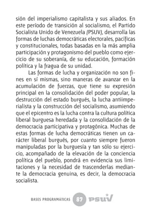 87
sión del imperialismo capitalista y sus aliados. En
este período de transición al socialismo, el Partido
Socialista Unido de Venezuela (PSUV), desarrolla las
formas de luchas democráticas electorales, pacíficas
y constitucionales, todas basadas en la más amplia
participación y protagonismo del pueblo como ejer-
cicio de su soberanía, de su educación, formación
política y la fragua de su unidad.
Las formas de lucha y organización no son fi-
nes en sí mismas, sino maneras de avanzar en la
acumulación de fuerzas, que tiene su expresión
principal en la consolidación del poder popular, la
destrucción del estado burgués, la lucha antiimpe-
rialista y la construcción del socialismo, asumiendo
que el epicentro es la lucha contra la cultura política
liberal burguesa heredada y la consolidación de la
democracia participativa y protagónica. Muchas de
estas formas de lucha democráticas tienen un ca-
rácter liberal burgués, por cuanto siempre fueron
manipuladas por la burguesía y tan sólo su ejerci-
cio, acompañado de la elevación de la conciencia
política del pueblo, pondrá en evidencia sus limi-
taciones y la necesidad de trascenderlas median-
te la democracia genuina, es decir, la democracia
socialista.
bases programáticas
 