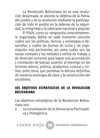 88 documentos fundamentales
La Revolución Bolivariana no es una revolu-
ción desarmada, se plantea la defensa de la Patria,
del pueblo y de la revolución mediante la participa-
ción de todo el pueblo en la defensa de la seguri-
dad, la integridad y la soberanía nacional y popular.
El PSUV, como su vanguardia conscientemen-
te organizada, define en cada momento concreto
cuáles son las políticas, tácticas y estrategias a de-
sarrollar, y cuáles las formas de lucha y de orga-
nización más pertinentes, así como cuáles son las
tareas centrales y los métodos y estilos de trabajo y
de dirección correctos para lograr una acumulación
y correlación de fuerzas superior al enemigo en los
terrenos teórico, político, productivo, cultural y mi-
litar, entre otros, que permitan la derrota definitiva
de nuestros enemigos de clase y la construcción del
socialismo.
Los objetivos estratégicos de la Revolución
Bolivariana
Los objetivos estratégicos de la Revolución Boliva-
riana son:
1.	 La consolidación de la Democracia Participati-
va y Protagónica
 