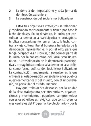 89
2.	 La derrota del imperialismo y toda forma de
dominación extranjera
3.	 La construcción del Socialismo Bolivariano
Estos tres objetivos estratégicos se relacionan
y condicionan recíprocamente y tienen por base la
lucha de clases. En su dinámica, la lucha por con-
solidar la democracia participativa y protagónica
implica necesariamente, por un lado, la lucha con-
tra la vieja cultura liberal burguesa heredada de la
democracia representativa, y por el otro, para que
tenga perspectivas históricas, debe formar parte de
la lucha por la construcción del Socialismo Boliva-
riano. La consolidación de la democracia participa-
tiva y protagónica conduce a la democracia socialis-
ta, como forma política del Socialismo Bolivariano.
La contradicción fundamental a resolver es la que
enfrenta al estado-nación venezolano, a los pueblos
nuestroamericanos y del mundo, con el imperialis-
mo, en particular el estadounidense.
Hay que trabajar sin descanso por la unidad
de la clase trabajadora, sectores sociales, organiza-
ciones y movimientos populares comprometidos
con estos objetivos estratégicos, que constituyen los
ejes centrales del Programa Revolucionario y por la
bases programáticas
 