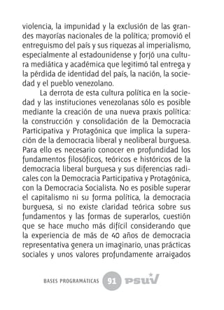 91
violencia, la impunidad y la exclusión de las gran-
des mayorías nacionales de la política; promovió el
entreguismo del país y sus riquezas al imperialismo,
especialmente al estadounidense y forjó una cultu-
ra mediática y académica que legitimó tal entrega y
la pérdida de identidad del país, la nación, la socie-
dad y el pueblo venezolano.
La derrota de esta cultura política en la socie-
dad y las instituciones venezolanas sólo es posible
mediante la creación de una nueva praxis política:
la construcción y consolidación de la Democracia
Participativa y Protagónica que implica la supera-
ción de la democracia liberal y neoliberal burguesa.
Para ello es necesario conocer en profundidad los
fundamentos filosóficos, teóricos e históricos de la
democracia liberal burguesa y sus diferencias radi-
cales con la Democracia Participativa y Protagónica,
con la Democracia Socialista. No es posible superar
el capitalismo ni su forma política, la democracia
burguesa, si no existe claridad teórica sobre sus
fundamentos y las formas de superarlos, cuestión
que se hace mucho más difícil considerando que
la experiencia de más de 40 años de democracia
representativa genera un imaginario, unas prácticas
sociales y unos valores profundamente arraigados
bases programáticas
 