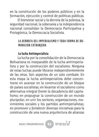 93
en la constitución de los poderes públicos y en la
formación, ejecución y control de políticas públicas.
El bienestar social y la derrota de la pobreza, la
seguridad nacional, la soberanía y la independencia
nacional consolidan la Democracia Participativa y
Protagónica, la Democracia Socialista.
La derrota del imperialismo y toda forma de do-
minación extranjera
La lucha Antiimperialista
La lucha por la consolidación de la Democracia
Bolivariana es inseparable de la lucha antiimperia-
lista y por la construcción del socialismo. Ninguna
de estas luchas puede librarse independientemente
de las otras. Son aspectos de un solo combate. En
esta etapa la lucha antiimperialista debe concen-
trarse en avanzar en la construcción de un bloque
de países socialistas; en levantar el socialismo como
alternativa integral frente la decadencia del capita-
lismo; en propugnar la construcción de un mundo
pluripolar; en unir los sectores, organizaciones, mo-
vimientos sociales y los partidos antiimperialistas;
en promover y fortalecer diversas iniciativas para la
construcción de una nueva arquitectura de alianzas
bases programáticas
 