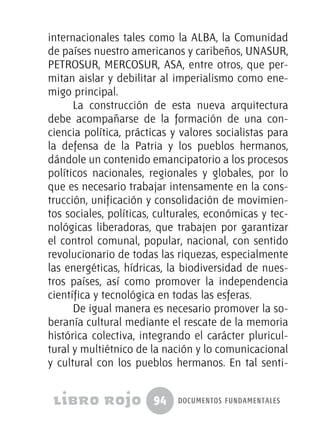 94 documentos fundamentales
internacionales tales como la ALBA, la Comunidad
de países nuestro americanos y caribeños, UNASUR,
PETROSUR, MERCOSUR, ASA, entre otros, que per-
mitan aislar y debilitar al imperialismo como ene-
migo principal.
La construcción de esta nueva arquitectura
debe acompañarse de la formación de una con-
ciencia política, prácticas y valores socialistas para
la defensa de la Patria y los pueblos hermanos,
dándole un contenido emancipatorio a los procesos
políticos nacionales, regionales y globales, por lo
que es necesario trabajar intensamente en la cons-
trucción, unificación y consolidación de movimien-
tos sociales, políticas, culturales, económicas y tec-
nológicas liberadoras, que trabajen por garantizar
el control comunal, popular, nacional, con sentido
revolucionario de todas las riquezas, especialmente
las energéticas, hídricas, la biodiversidad de nues-
tros países, así como promover la independencia
científica y tecnológica en todas las esferas.
De igual manera es necesario promover la so-
beranía cultural mediante el rescate de la memoria
histórica colectiva, integrando el carácter pluricul-
tural y multiétnico de la nación y lo comunicacional
y cultural con los pueblos hermanos. En tal senti-
 