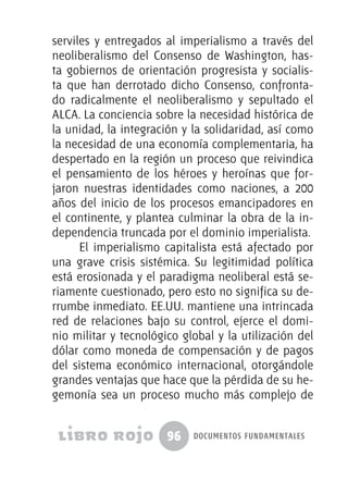 96 documentos fundamentales
serviles y entregados al imperialismo a través del
neoliberalismo del Consenso de Washington, has-
ta gobiernos de orientación progresista y socialis-
ta que han derrotado dicho Consenso, confronta-
do radicalmente el neoliberalismo y sepultado el
ALCA. La conciencia sobre la necesidad histórica de
la unidad, la integración y la solidaridad, así como
la necesidad de una economía complementaria, ha
despertado en la región un proceso que reivindica
el pensamiento de los héroes y heroínas que for-
jaron nuestras identidades como naciones, a 200
años del inicio de los procesos emancipadores en
el continente, y plantea culminar la obra de la in-
dependencia truncada por el dominio imperialista.
El imperialismo capitalista está afectado por
una grave crisis sistémica. Su legitimidad política
está erosionada y el paradigma neoliberal está se-
riamente cuestionado, pero esto no significa su de-
rrumbe inmediato. EE.UU. mantiene una intrincada
red de relaciones bajo su control, ejerce el domi-
nio militar y tecnológico global y la utilización del
dólar como moneda de compensación y de pagos
del sistema económico internacional, otorgándole
grandes ventajas que hace que la pérdida de su he-
gemonía sea un proceso mucho más complejo de
 